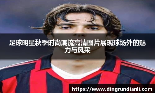 足球明星秋季时尚潮流高清图片展现球场外的魅力与风采